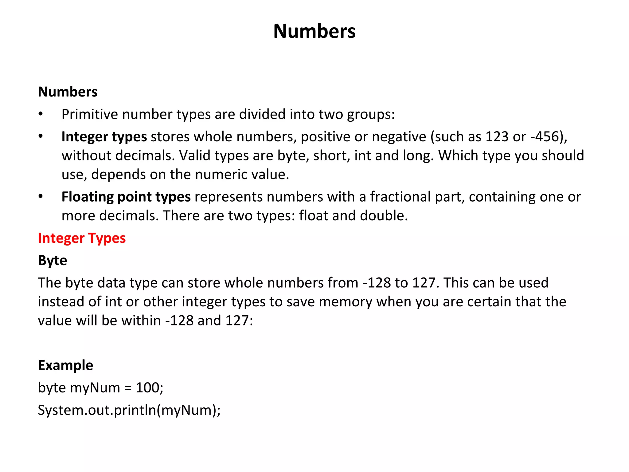 Numbers Numbers • Primitive number types are divided into two groups: • Integer types stores whole numbers, positive or negative (such as 123 or -456), without decimals. Valid types are byte, short, int and long. Which type you should use, depends on the numeric value. • Floating point types represents numbers with a fractional part, containing one or more decimals. There are two types: float and double. Integer Types Byte The byte data type can store whole numbers from -128 to 127. This can be used instead of int or other integer types to save memory when you are certain that the value will be within -128 and 127: Example byte myNum = 100; System.out.println(myNum); 