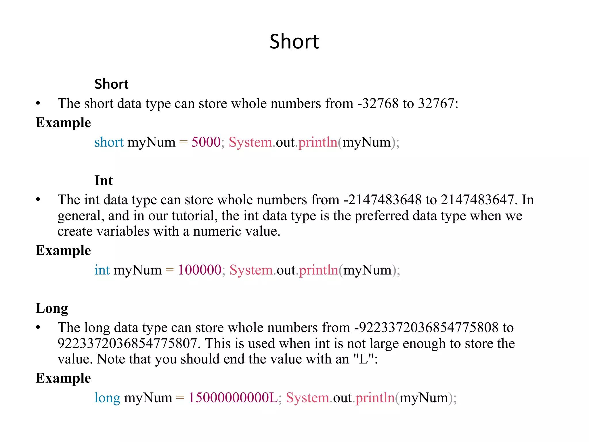 Short Short • The short data type can store whole numbers from -32768 to 32767: Example short myNum = 5000; System.out.println(myNum); Int • The int data type can store whole numbers from -2147483648 to 2147483647. In general, and in our tutorial, the int data type is the preferred data type when we create variables with a numeric value. Example int myNum = 100000; System.out.println(myNum); Long • The long data type can store whole numbers from -9223372036854775808 to 9223372036854775807. This is used when int is not large enough to store the value. Note that you should end the value with an "L": Example long myNum = 15000000000L; System.out.println(myNum); 