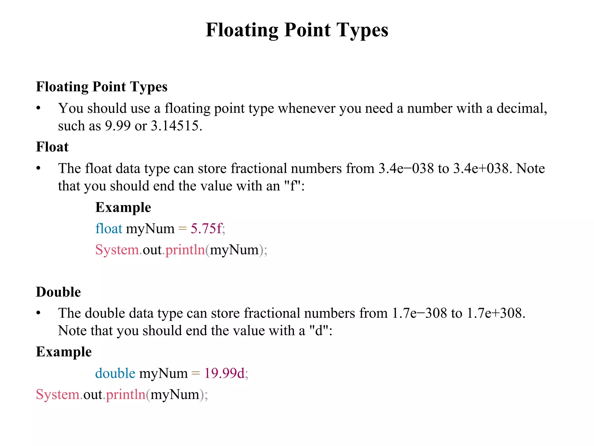 Floating Point Types Floating Point Types • You should use a floating point type whenever you need a number with a decimal, such as 9.99 or 3.14515. Float • The float data type can store fractional numbers from 3.4e−038 to 3.4e+038. Note that you should end the value with an "f": Example float myNum = 5.75f; System.out.println(myNum); Double • The double data type can store fractional numbers from 1.7e−308 to 1.7e+308. Note that you should end the value with a "d": Example double myNum = 19.99d; System.out.println(myNum); 
