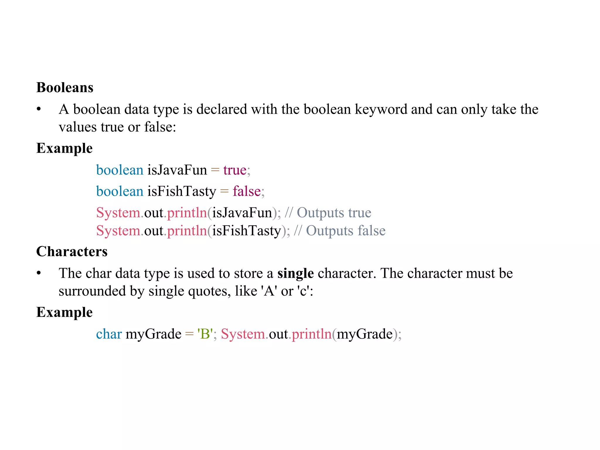 Booleans • A boolean data type is declared with the boolean keyword and can only take the values true or false: Example boolean isJavaFun = true; boolean isFishTasty = false; System.out.println(isJavaFun); // Outputs true System.out.println(isFishTasty); // Outputs false Characters • The char data type is used to store a single character. The character must be surrounded by single quotes, like 'A' or 'c': Example char myGrade = 'B'; System.out.println(myGrade); 