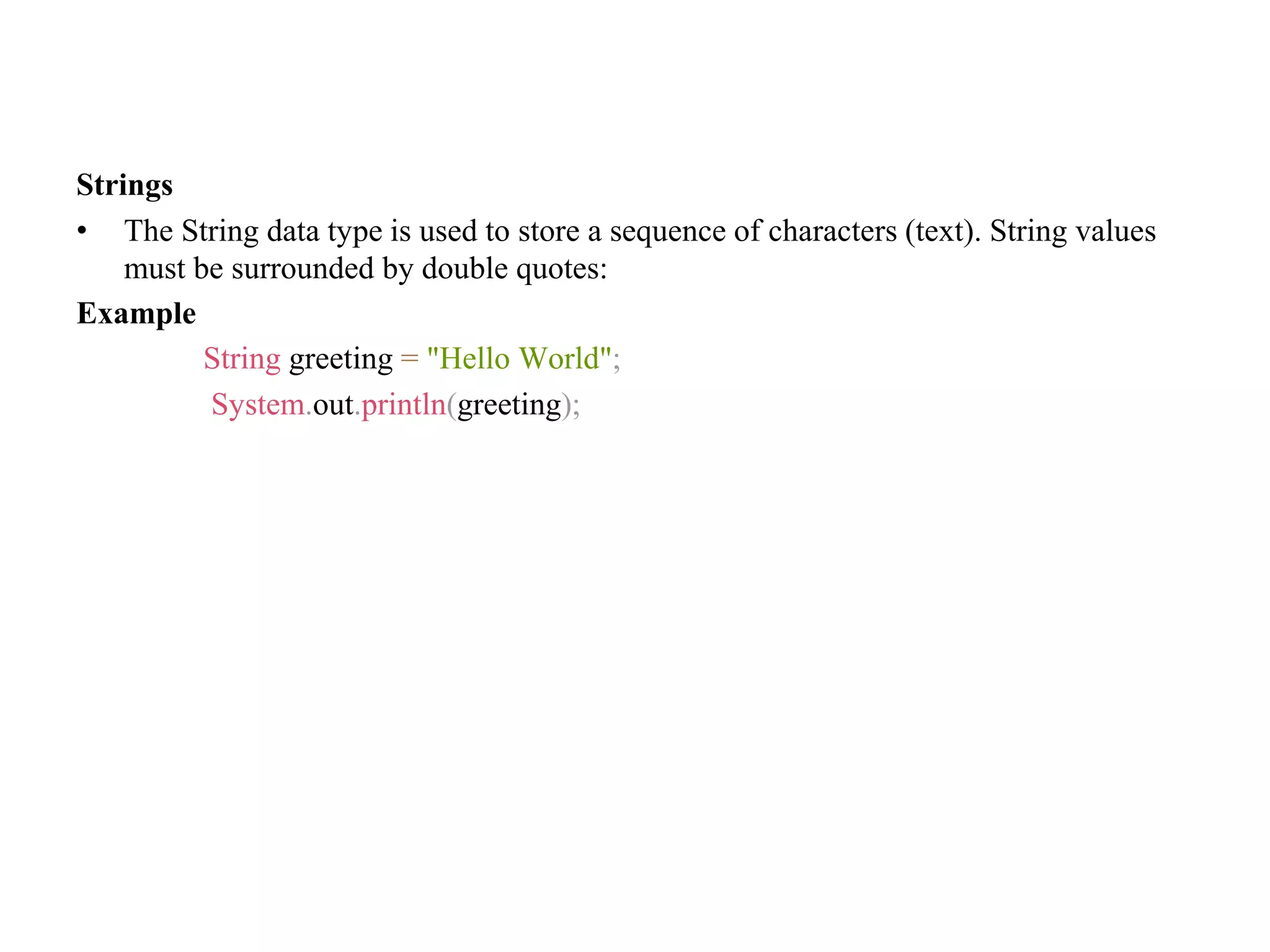 Strings • The String data type is used to store a sequence of characters (text). String values must be surrounded by double quotes: Example String greeting = "Hello World"; System.out.println(greeting); 