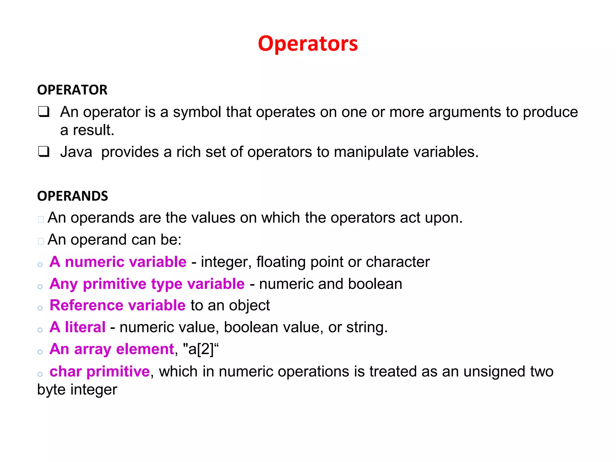 Operators OPERATOR ❑ An operator is a symbol that operates on one or more arguments to produce a result. ❑ Java provides a rich set of operators to manipulate variables. OPERANDS 🞆 An operands are the values on which the operators act upon. 🞆 An operand can be: o A numeric variable - integer, floating point or character o Any primitive type variable - numeric and boolean o Reference variable to an object o A literal - numeric value, boolean value, or string. o An array element, "a[2]“ o char primitive, which in numeric operations is treated as an unsigned two byte integer 