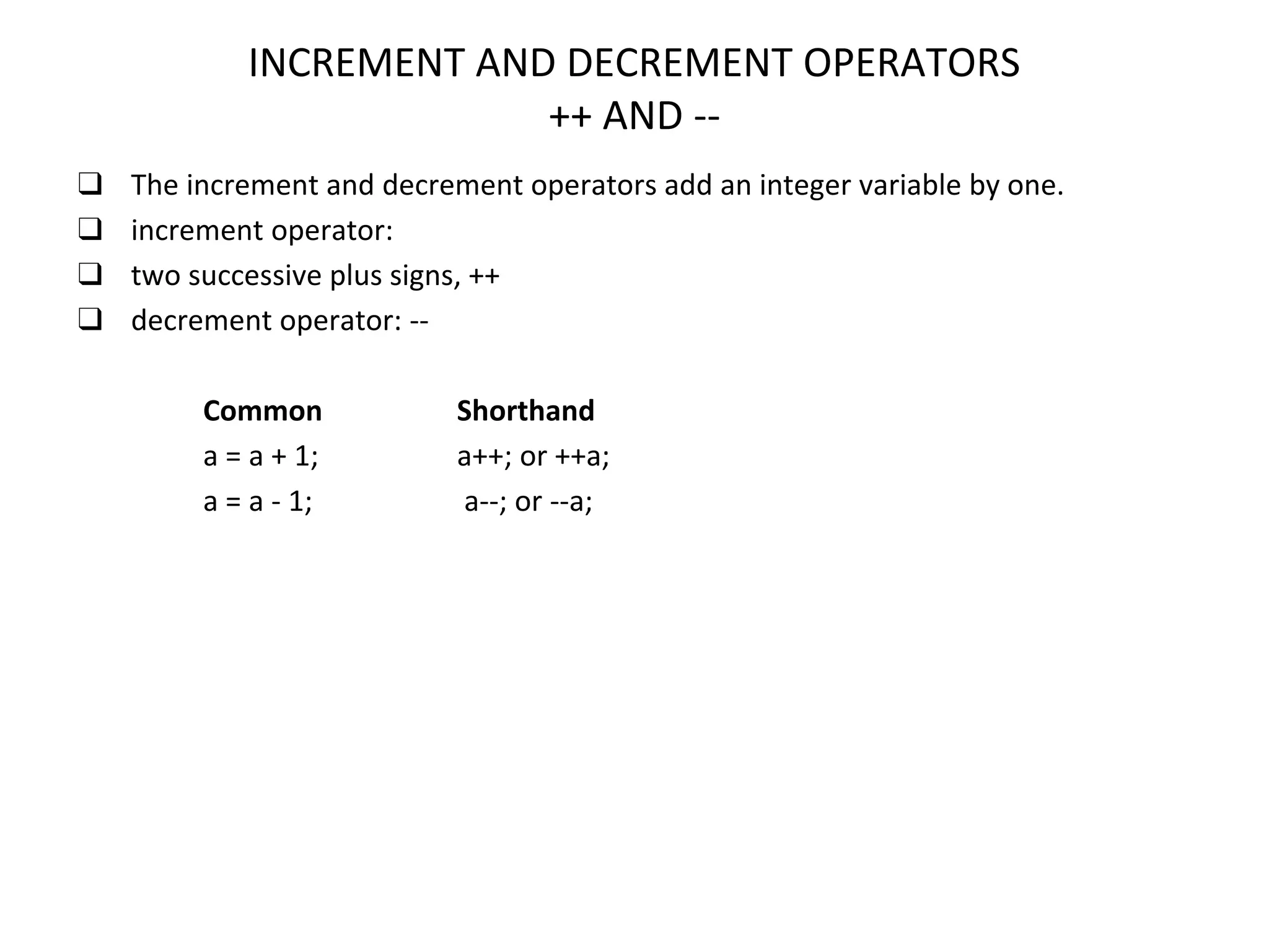 INCREMENT AND DECREMENT OPERATORS ++ AND -- ❑ The increment and decrement operators add an integer variable by one. ❑ increment operator: ❑ two successive plus signs, ++ ❑ decrement operator: -- Common Shorthand a = a + 1; a++; or ++a; a = a - 1; a--; or --a; 