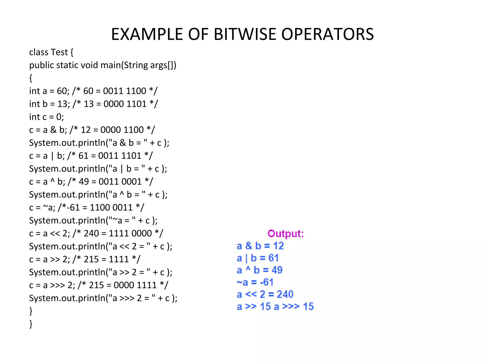 EXAMPLE OF BITWISE OPERATORS class Test { public static void main(String args[]) { int a = 60; /* 60 = 0011 1100 */ int b = 13; /* 13 = 0000 1101 */ int c = 0; c = a & b; /* 12 = 0000 1100 */ System.out.println("a & b = " + c ); c = a | b; /* 61 = 0011 1101 */ System.out.println("a | b = " + c ); c = a ^ b; /* 49 = 0011 0001 */ System.out.println("a ^ b = " + c ); c = ~a; /*-61 = 1100 0011 */ System.out.println("~a = " + c ); c = a << 2; /* 240 = 1111 0000 */ System.out.println("a << 2 = " + c ); c = a >> 2; /* 215 = 1111 */ System.out.println("a >> 2 = " + c ); c = a >>> 2; /* 215 = 0000 1111 */ System.out.println("a >>> 2 = " + c ); } } 