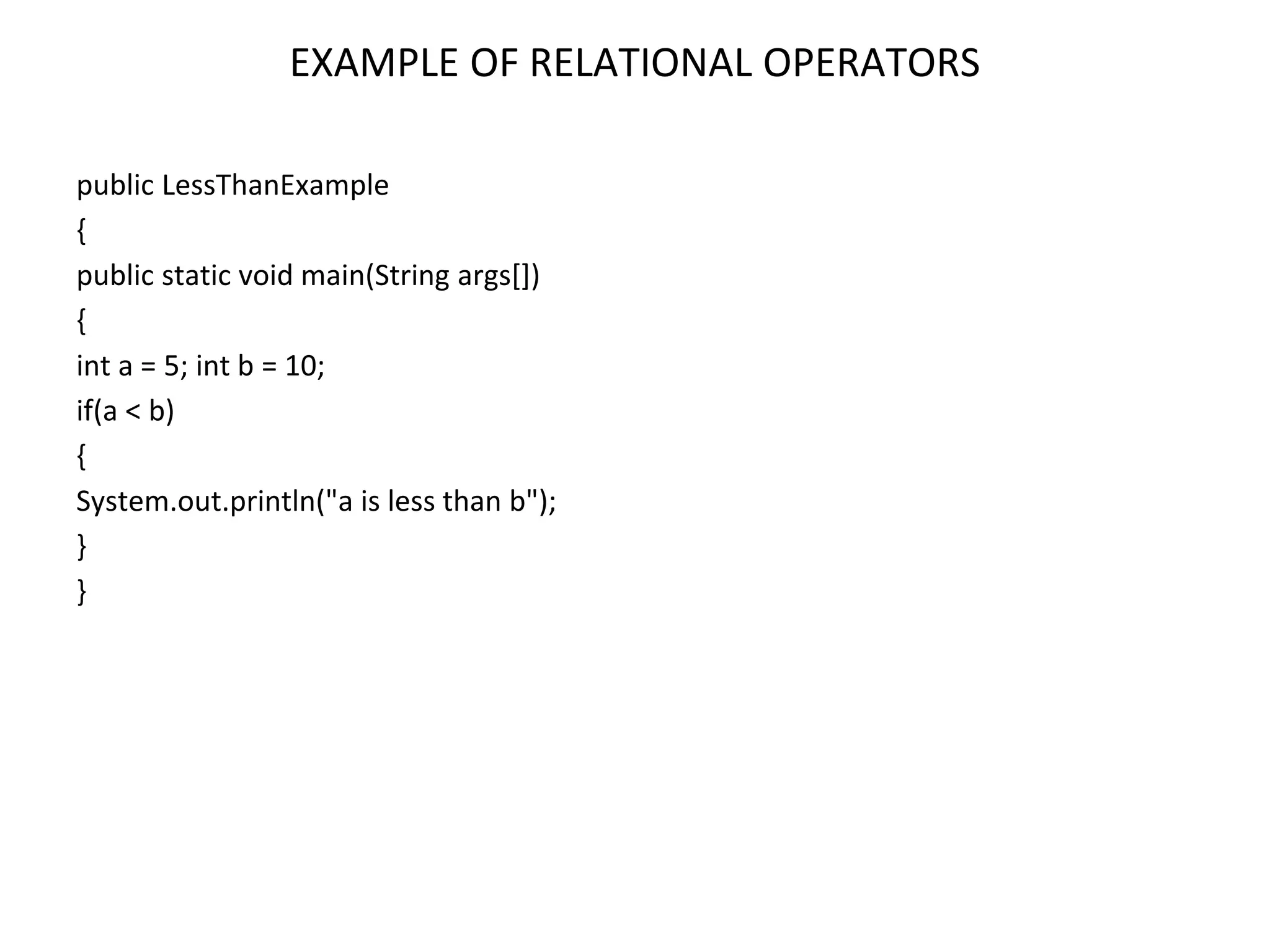 EXAMPLE OF RELATIONAL OPERATORS public LessThanExample { public static void main(String args[]) { int a = 5; int b = 10; if(a < b) { System.out.println("a is less than b"); } } 
