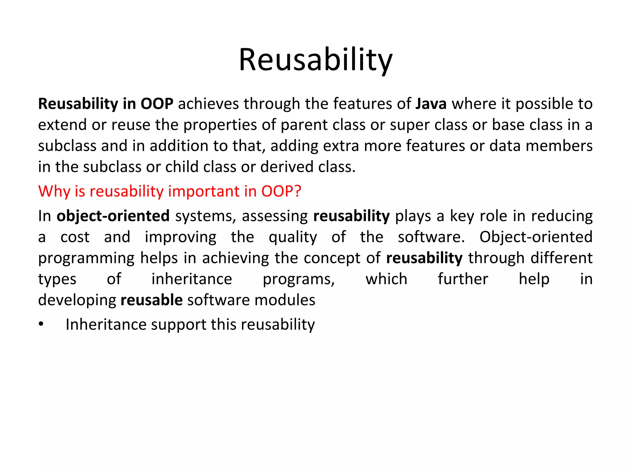 Reusability Reusability in OOP achieves through the features of Java where it possible to extend or reuse the properties of parent class or super class or base class in a subclass and in addition to that, adding extra more features or data members in the subclass or child class or derived class. Why is reusability important in OOP? In object-oriented systems, assessing reusability plays a key role in reducing a cost and improving the quality of the software. Object-oriented programming helps in achieving the concept of reusability through different types of inheritance programs, which further help in developing reusable software modules • Inheritance support this reusability 