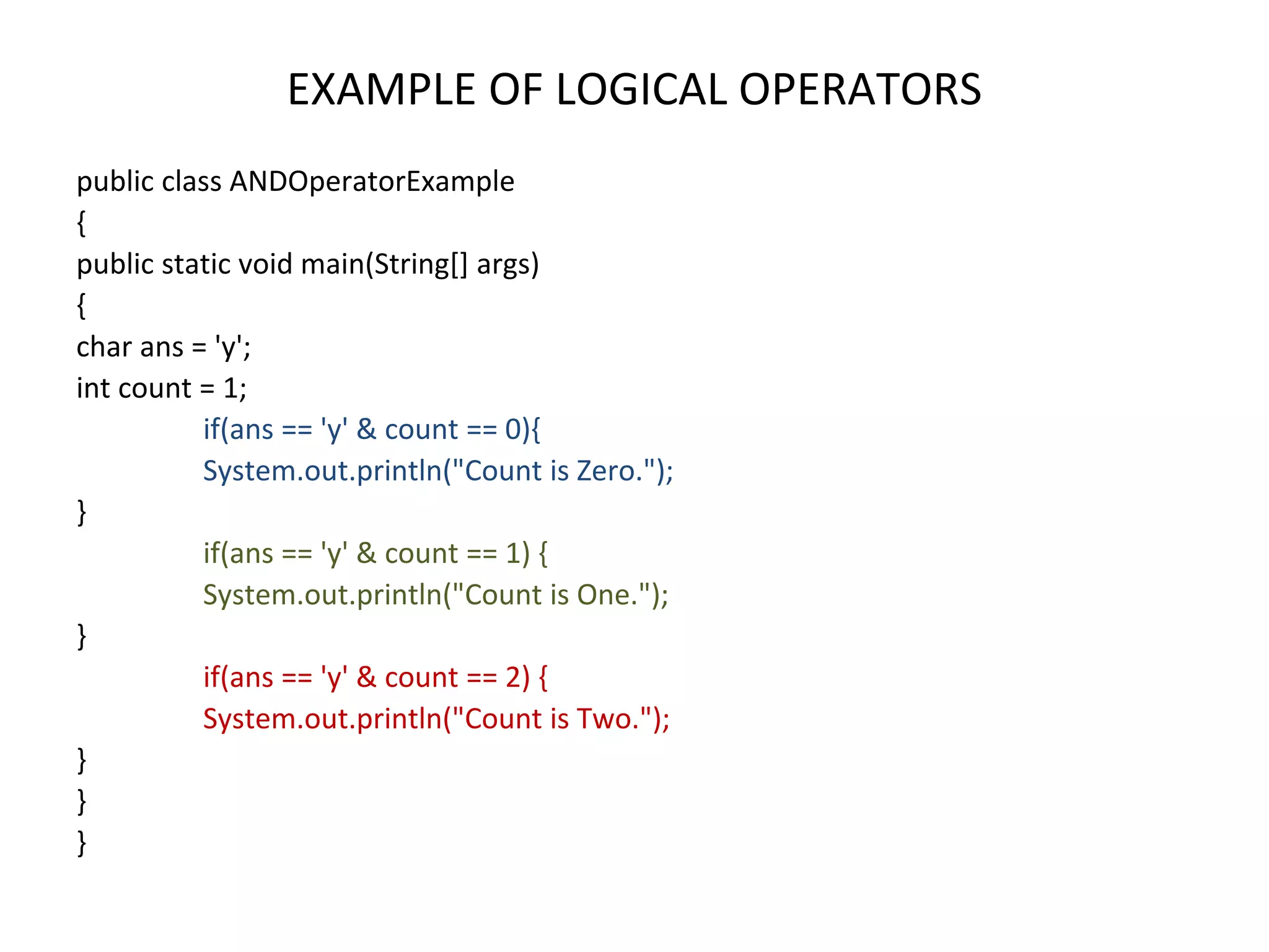 EXAMPLE OF LOGICAL OPERATORS public class ANDOperatorExample { public static void main(String[] args) { char ans = 'y'; int count = 1; if(ans == 'y' & count == 0){ System.out.println("Count is Zero."); } if(ans == 'y' & count == 1) { System.out.println("Count is One."); } if(ans == 'y' & count == 2) { System.out.println("Count is Two."); } } } 