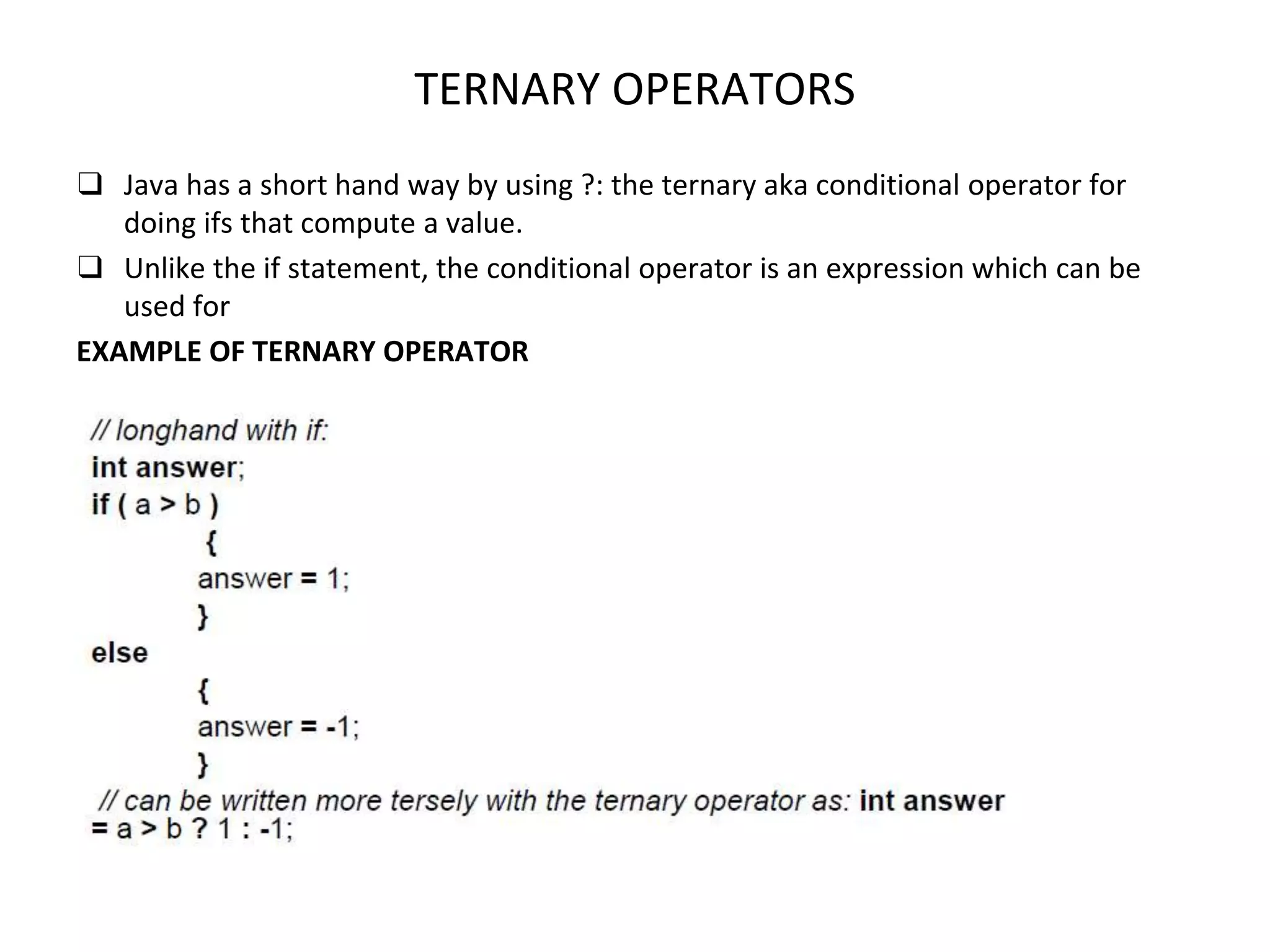 TERNARY OPERATORS ❑ Java has a short hand way by using ?: the ternary aka conditional operator for doing ifs that compute a value. ❑ Unlike the if statement, the conditional operator is an expression which can be used for EXAMPLE OF TERNARY OPERATOR 