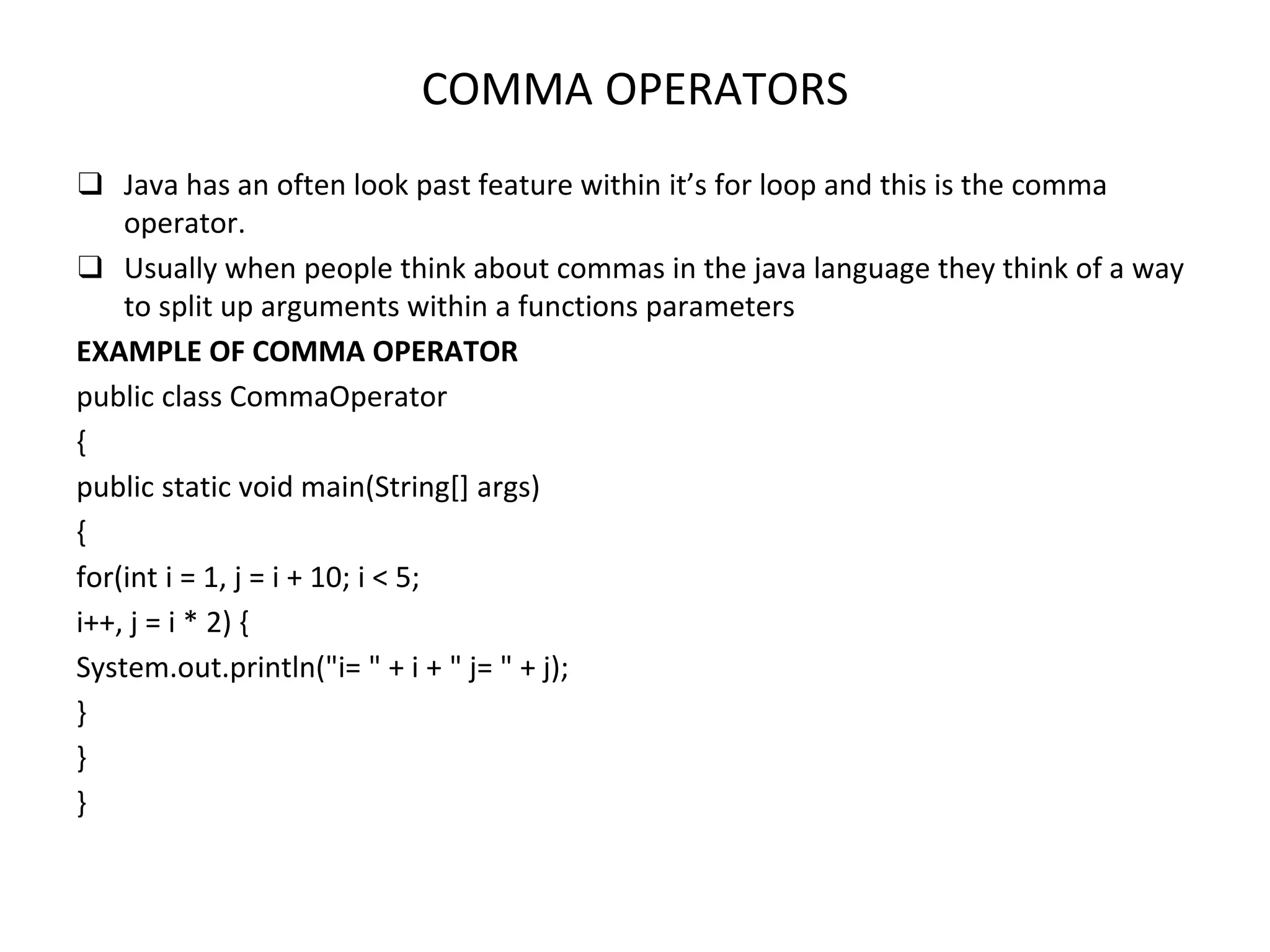 COMMA OPERATORS ❑ Java has an often look past feature within it’s for loop and this is the comma operator. ❑ Usually when people think about commas in the java language they think of a way to split up arguments within a functions parameters EXAMPLE OF COMMA OPERATOR public class CommaOperator { public static void main(String[] args) { for(int i = 1, j = i + 10; i < 5; i++, j = i * 2) { System.out.println("i= " + i + " j= " + j); } } } 