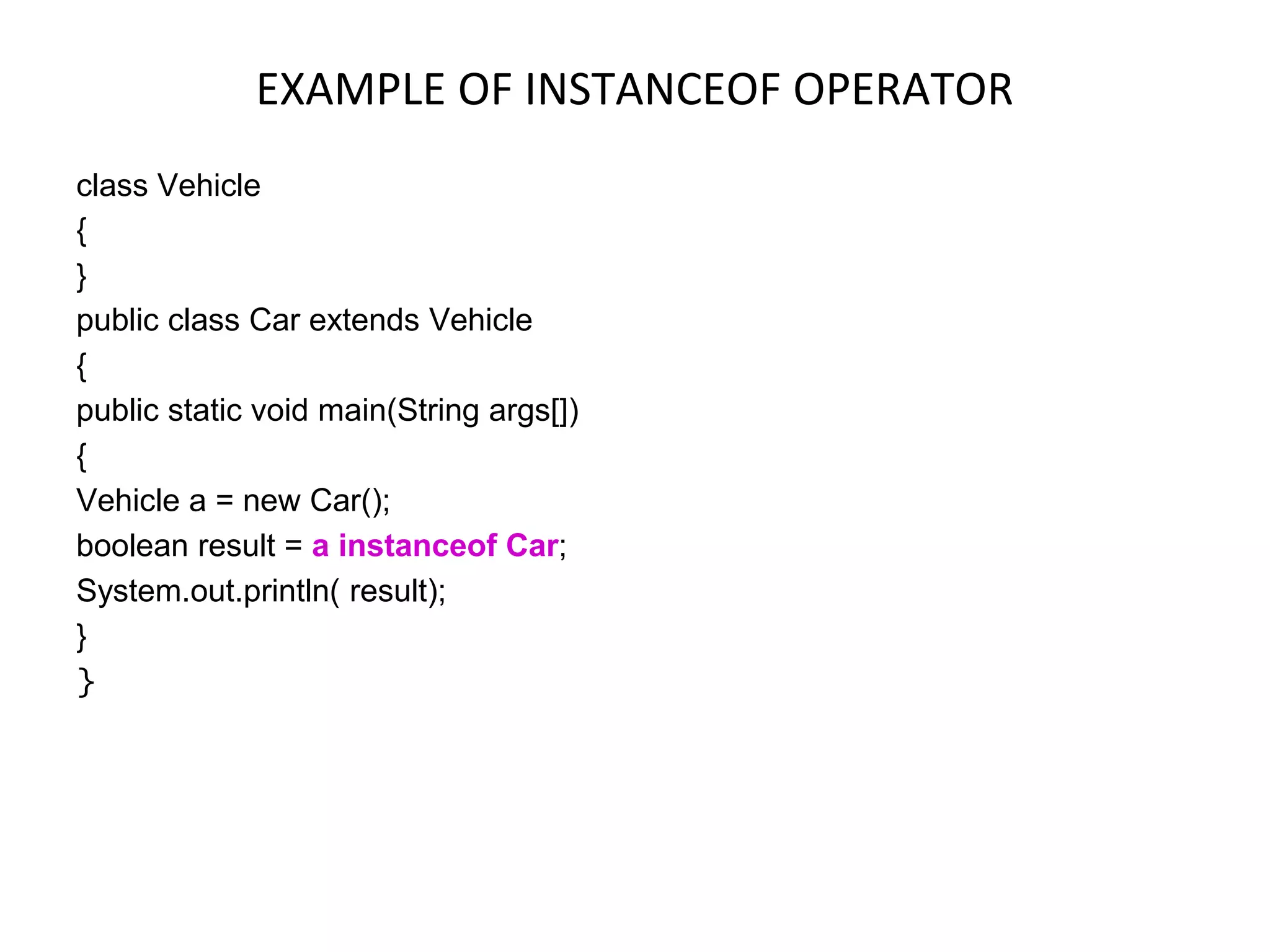 EXAMPLE OF INSTANCEOF OPERATOR class Vehicle { } public class Car extends Vehicle { public static void main(String args[]) { Vehicle a = new Car(); boolean result = a instanceof Car; System.out.println( result); } } 