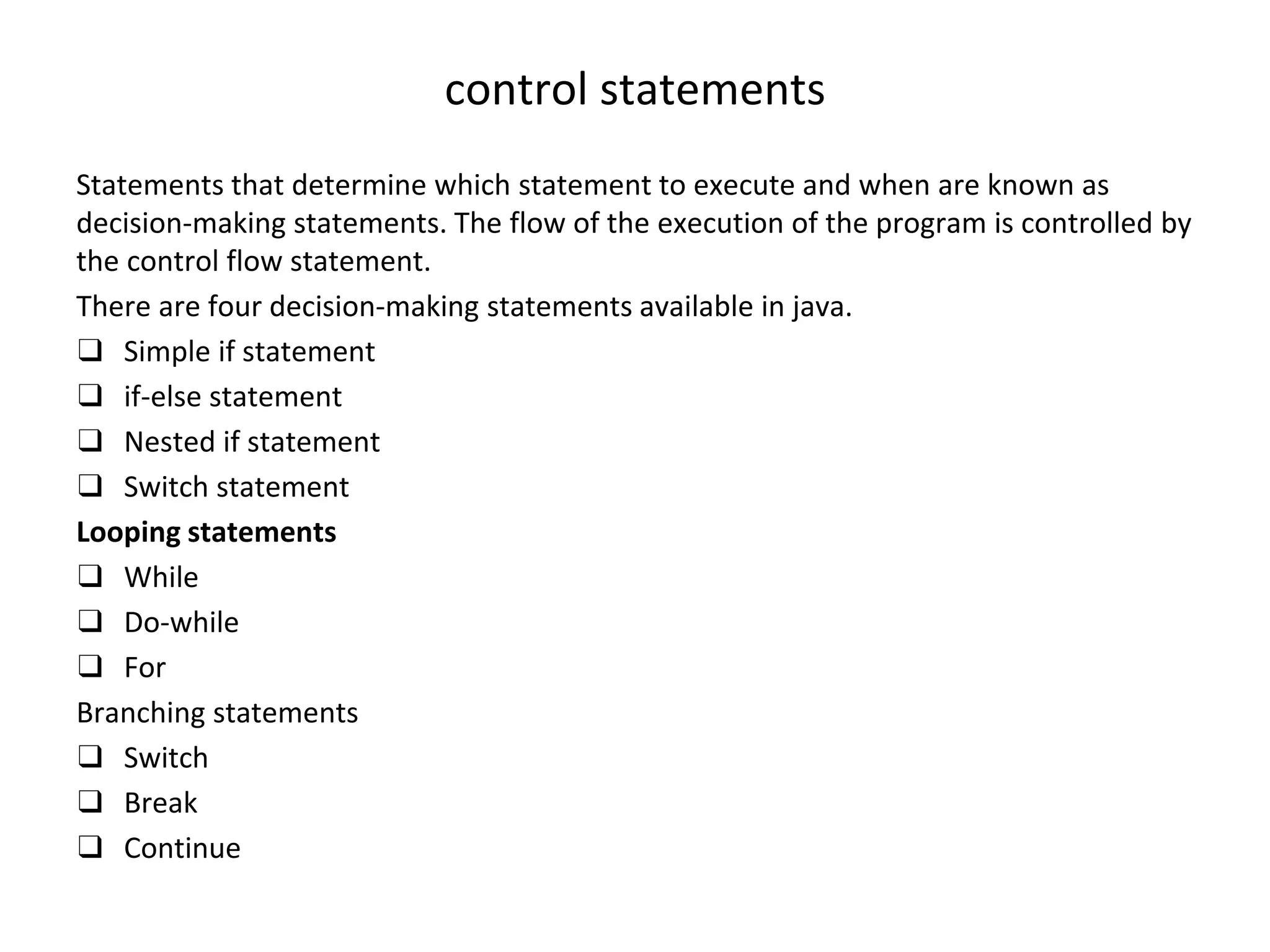 control statements Statements that determine which statement to execute and when are known as decision-making statements. The flow of the execution of the program is controlled by the control flow statement. There are four decision-making statements available in java. ❑ Simple if statement ❑ if-else statement ❑ Nested if statement ❑ Switch statement Looping statements ❑ While ❑ Do-while ❑ For Branching statements ❑ Switch ❑ Break ❑ Continue 