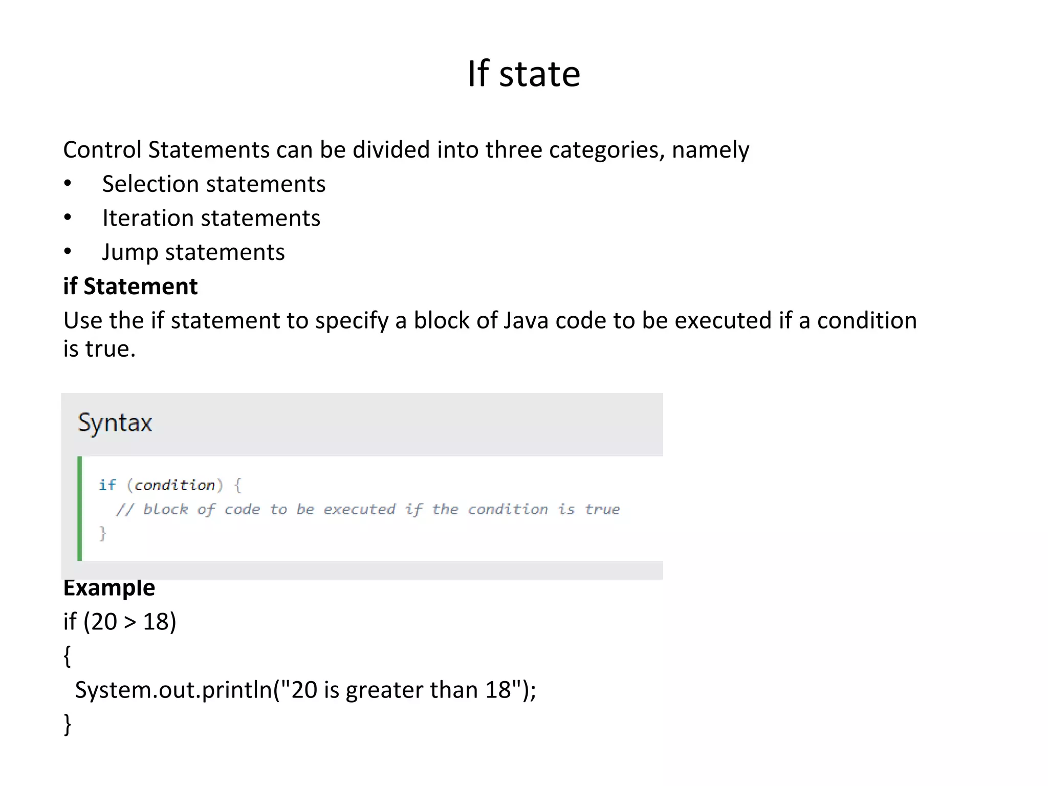 If state Control Statements can be divided into three categories, namely • Selection statements • Iteration statements • Jump statements if Statement Use the if statement to specify a block of Java code to be executed if a condition is true. Example if (20 > 18) { System.out.println("20 is greater than 18"); } 