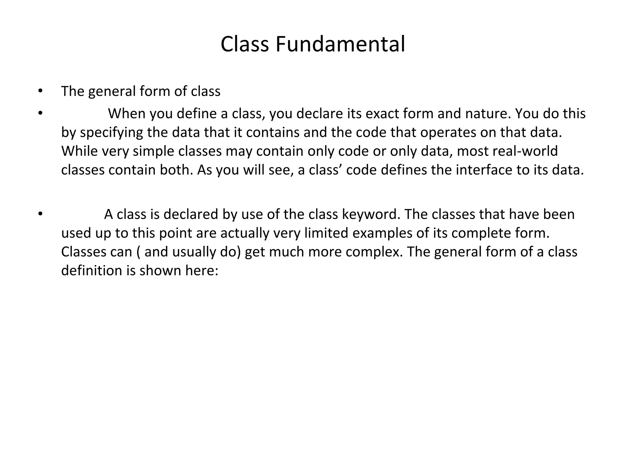 Class Fundamental • The general form of class • When you define a class, you declare its exact form and nature. You do this by specifying the data that it contains and the code that operates on that data. While very simple classes may contain only code or only data, most real-world classes contain both. As you will see, a class’ code defines the interface to its data. • A class is declared by use of the class keyword. The classes that have been used up to this point are actually very limited examples of its complete form. Classes can ( and usually do) get much more complex. The general form of a class definition is shown here: 
