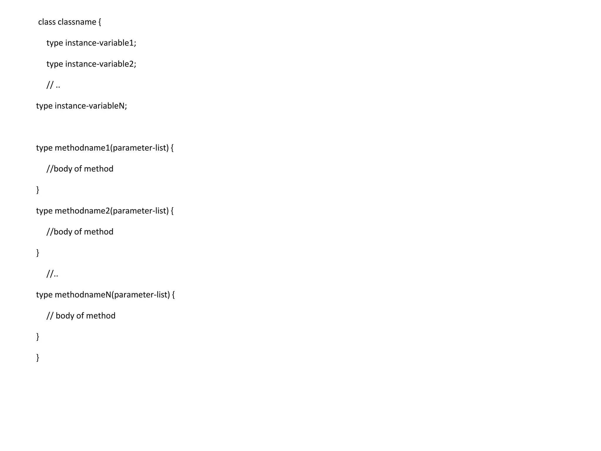 class classname { type instance-variable1; type instance-variable2; // .. type instance-variableN; type methodname1(parameter-list) { //body of method } type methodname2(parameter-list) { //body of method } //.. type methodnameN(parameter-list) { // body of method } } 