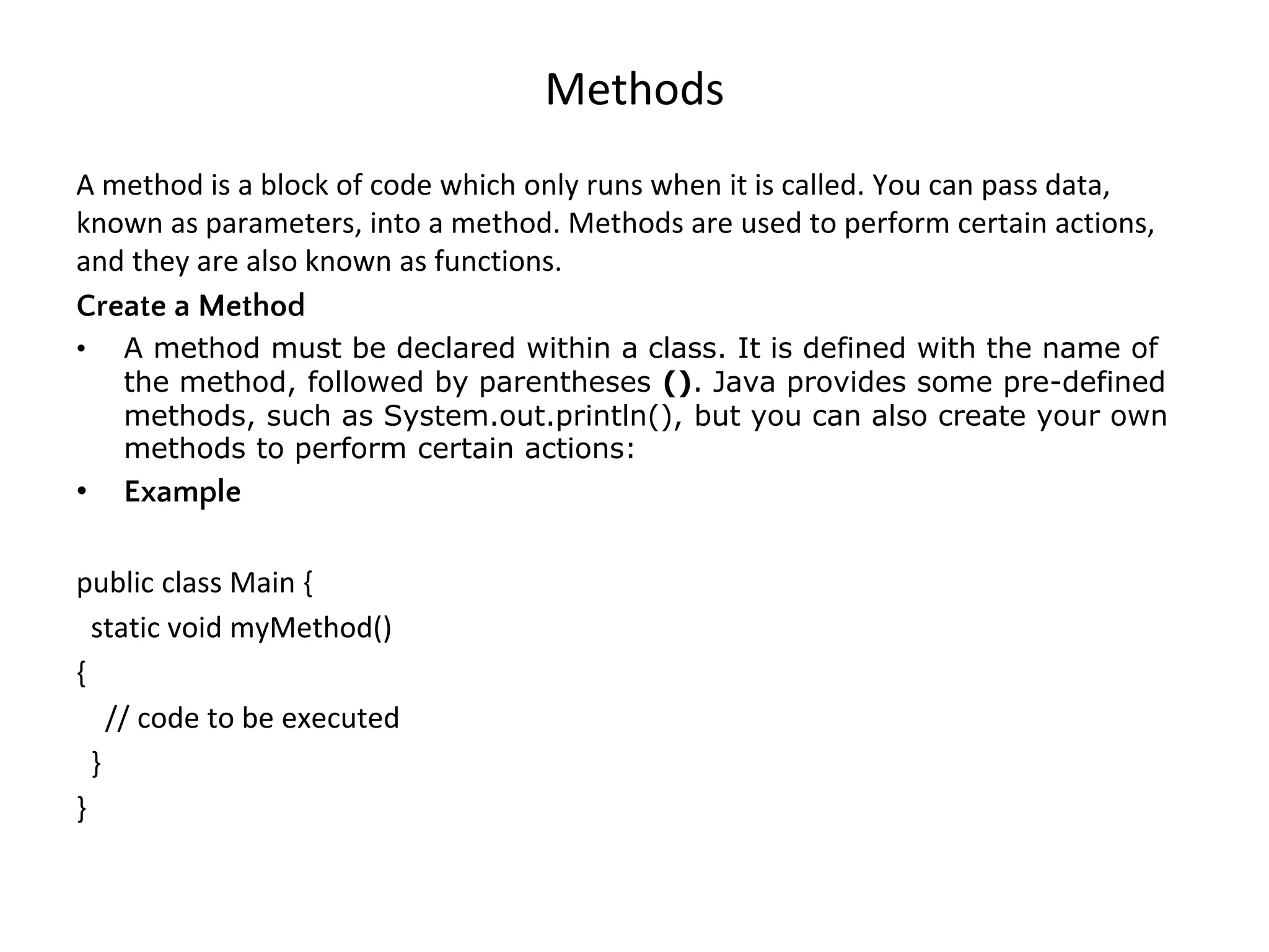 Methods A method is a block of code which only runs when it is called. You can pass data, known as parameters, into a method. Methods are used to perform certain actions, and they are also known as functions. Create a Method • A method must be declared within a class. It is defined with the name of the method, followed by parentheses (). Java provides some pre-defined methods, such as System.out.println(), but you can also create your own methods to perform certain actions: • Example public class Main { static void myMethod() { // code to be executed } } 