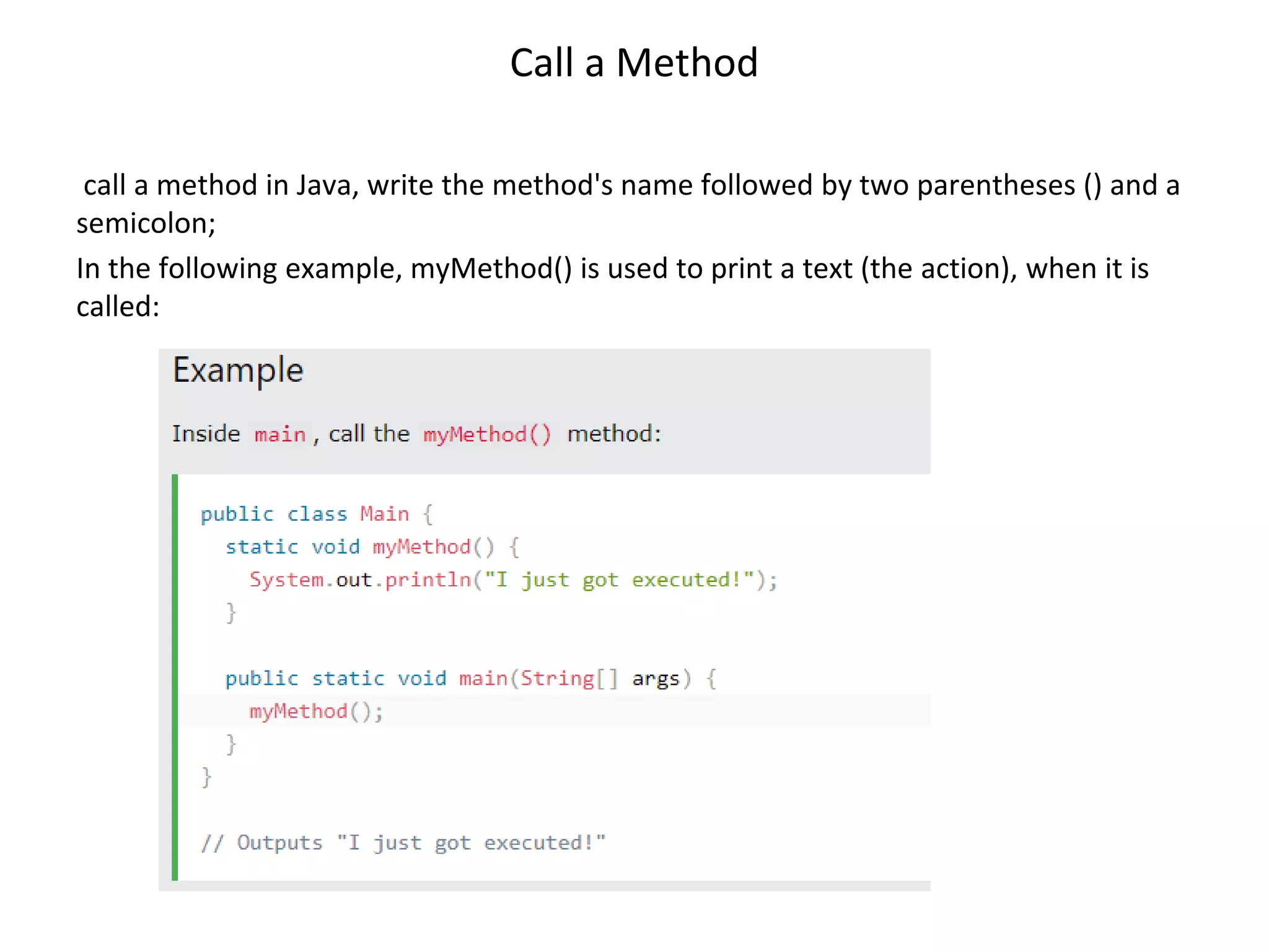 Call a Method call a method in Java, write the method's name followed by two parentheses () and a semicolon; In the following example, myMethod() is used to print a text (the action), when it is called: 