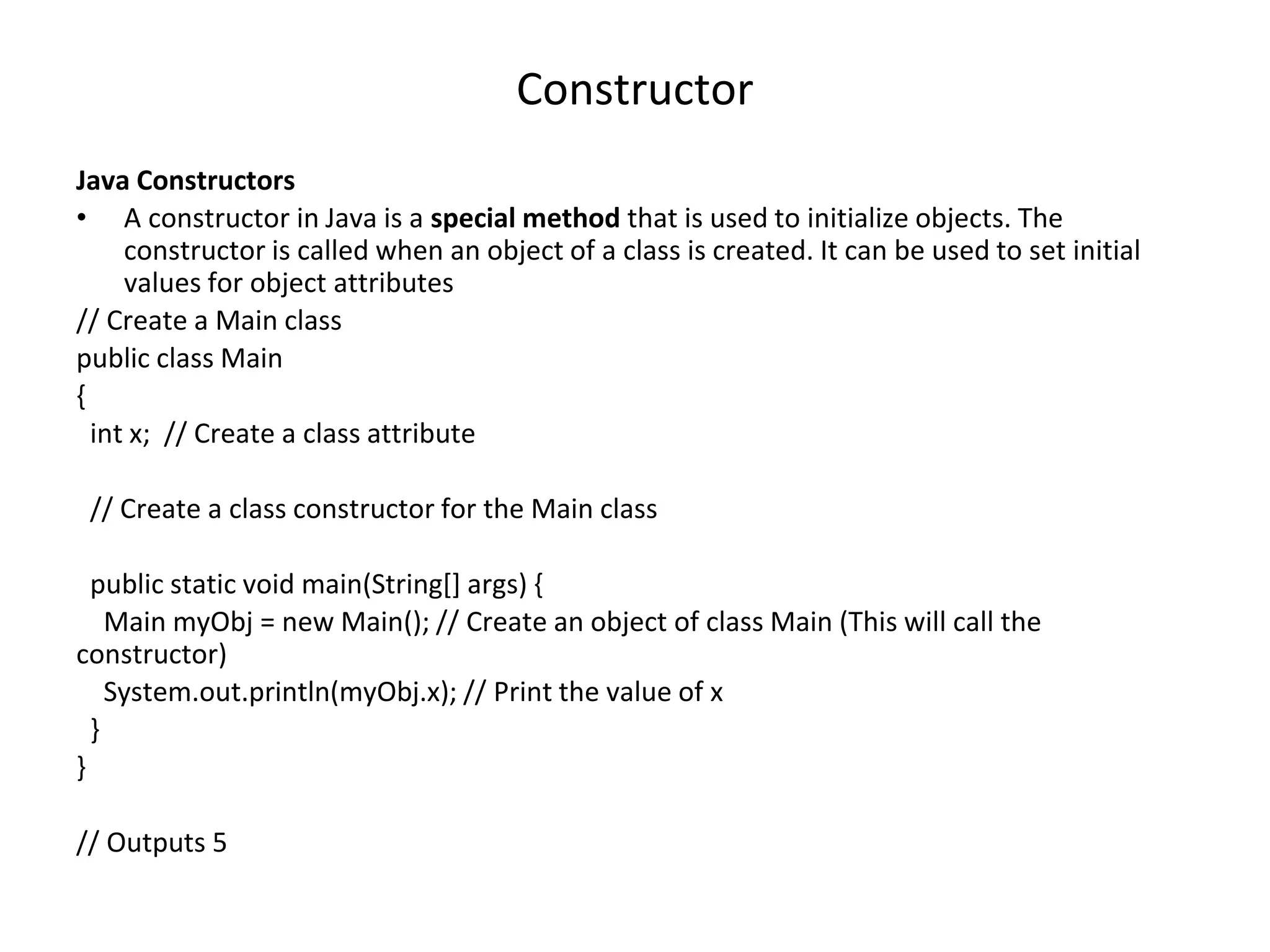 Constructor Java Constructors • A constructor in Java is a special method that is used to initialize objects. The constructor is called when an object of a class is created. It can be used to set initial values for object attributes // Create a Main class public class Main { int x; // Create a class attribute // Create a class constructor for the Main class public static void main(String[] args) { Main myObj = new Main(); // Create an object of class Main (This will call the constructor) System.out.println(myObj.x); // Print the value of x } } // Outputs 5 