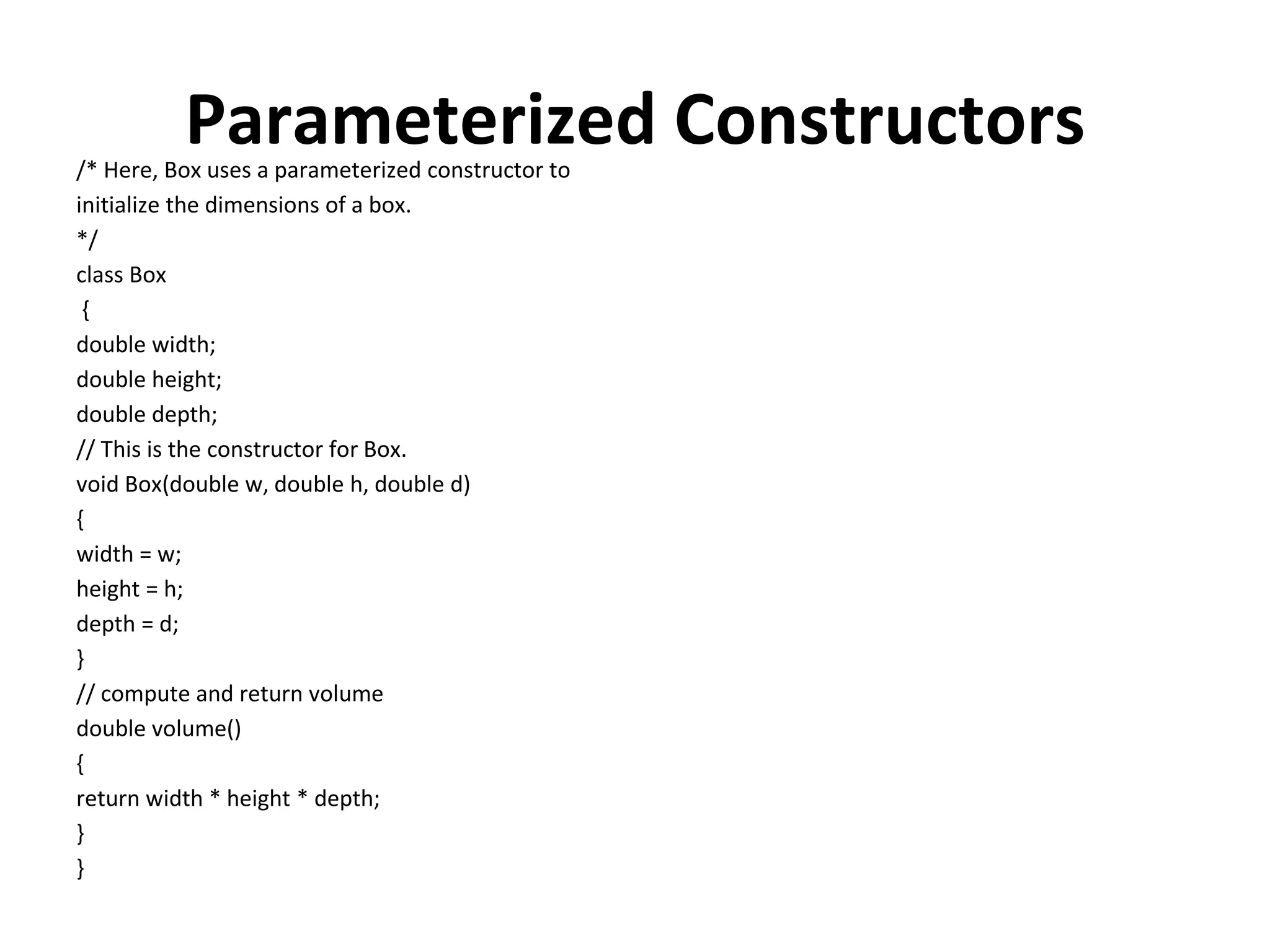 Parameterized Constructors /* Here, Box uses a parameterized constructor to initialize the dimensions of a box. */ class Box { double width; double height; double depth; // This is the constructor for Box. void Box(double w, double h, double d) { width = w; height = h; depth = d; } // compute and return volume double volume() { return width * height * depth; } } 