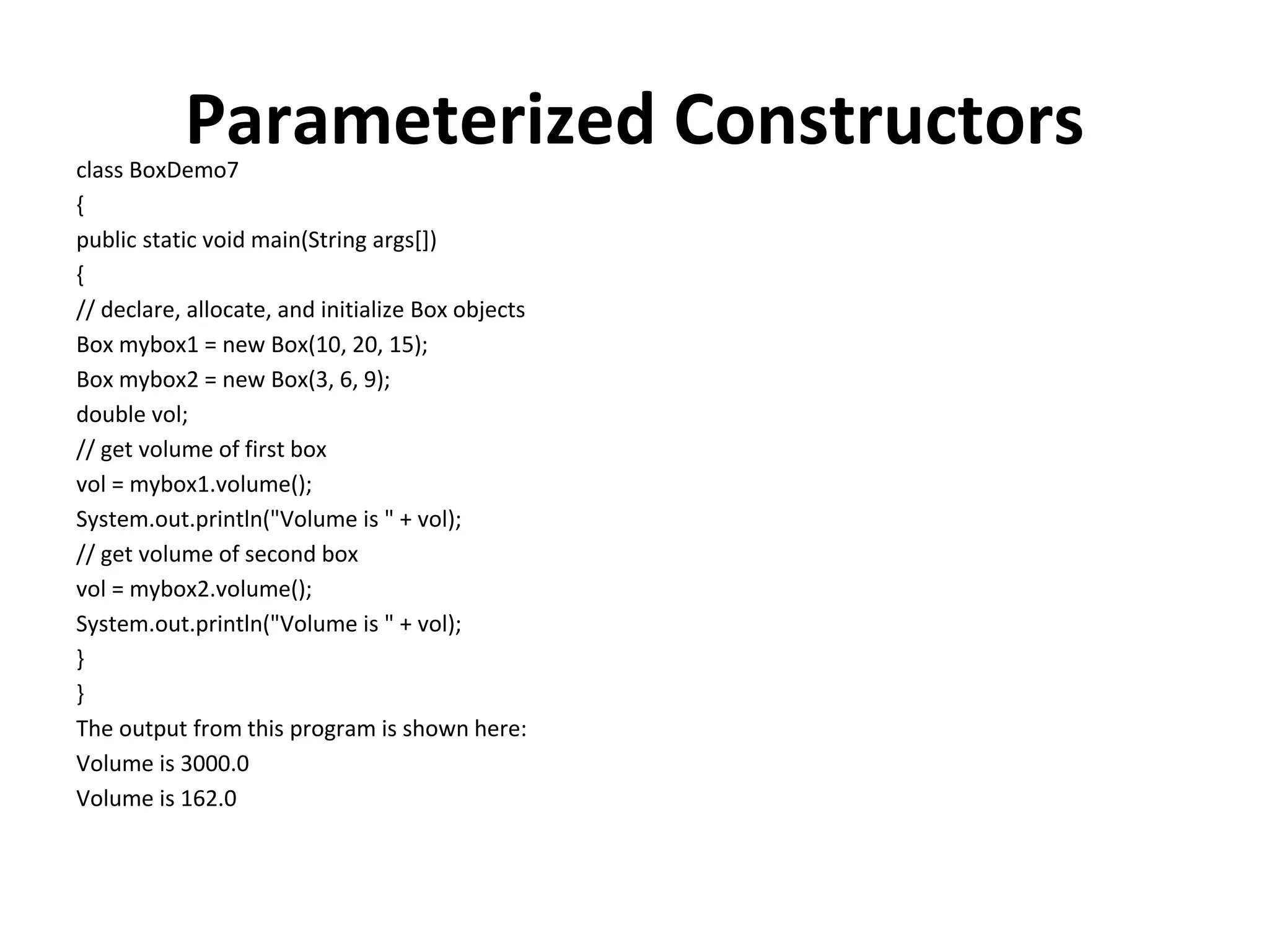 Parameterized Constructors class BoxDemo7 { public static void main(String args[]) { // declare, allocate, and initialize Box objects Box mybox1 = new Box(10, 20, 15); Box mybox2 = new Box(3, 6, 9); double vol; // get volume of first box vol = mybox1.volume(); System.out.println("Volume is " + vol); // get volume of second box vol = mybox2.volume(); System.out.println("Volume is " + vol); } } The output from this program is shown here: Volume is 3000.0 Volume is 162.0 
