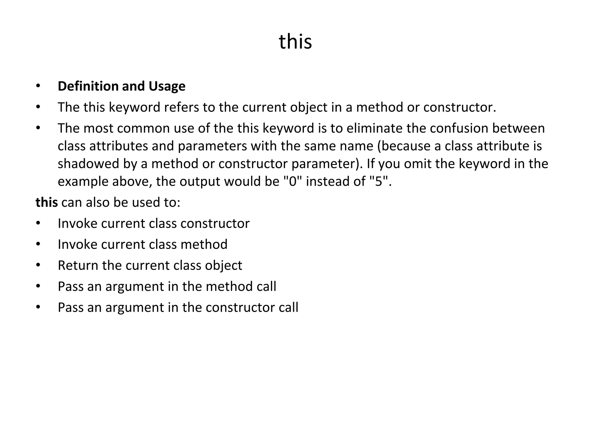 this • Definition and Usage • The this keyword refers to the current object in a method or constructor. • The most common use of the this keyword is to eliminate the confusion between class attributes and parameters with the same name (because a class attribute is shadowed by a method or constructor parameter). If you omit the keyword in the example above, the output would be "0" instead of "5". this can also be used to: • Invoke current class constructor • Invoke current class method • Return the current class object • Pass an argument in the method call • Pass an argument in the constructor call 