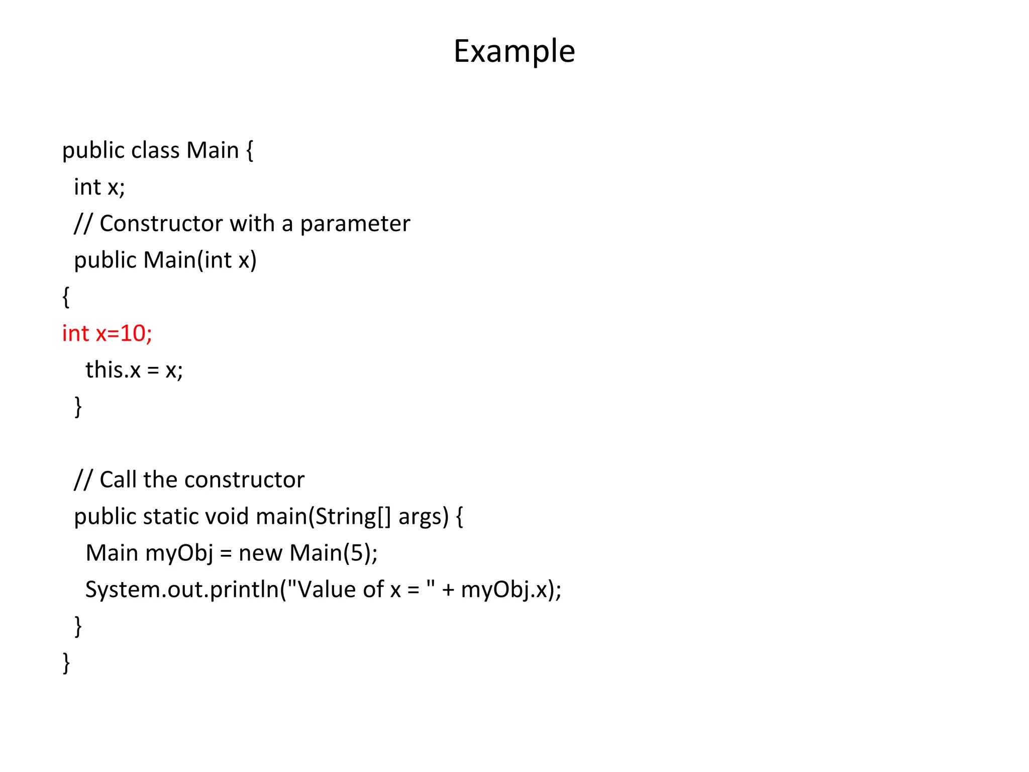 Example public class Main { int x; // Constructor with a parameter public Main(int x) { int x=10; this.x = x; } // Call the constructor public static void main(String[] args) { Main myObj = new Main(5); System.out.println("Value of x = " + myObj.x); } } 