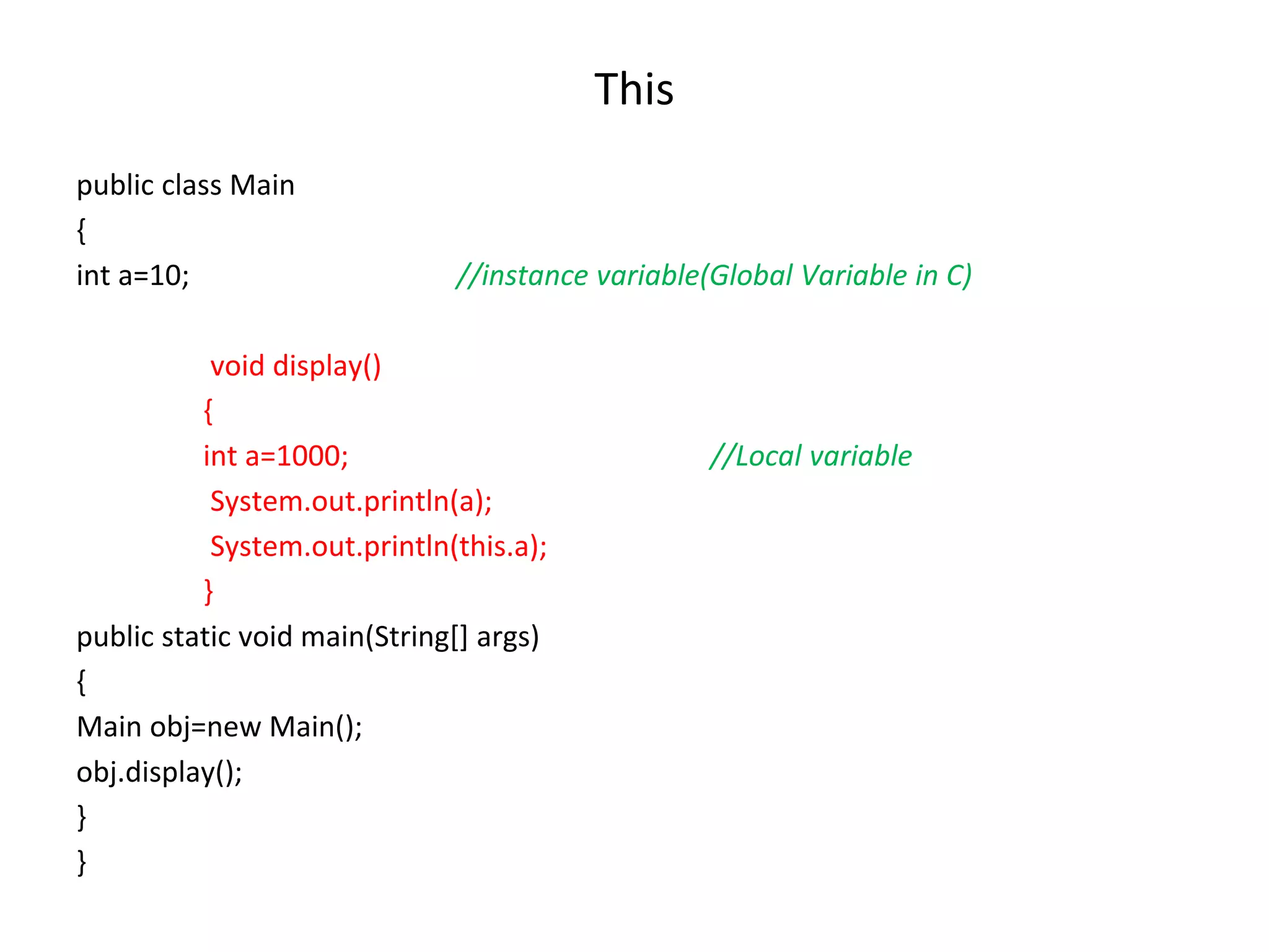 This public class Main { int a=10; //instance variable(Global Variable in C) void display() { int a=1000; //Local variable System.out.println(a); System.out.println(this.a); } public static void main(String[] args) { Main obj=new Main(); obj.display(); } } 