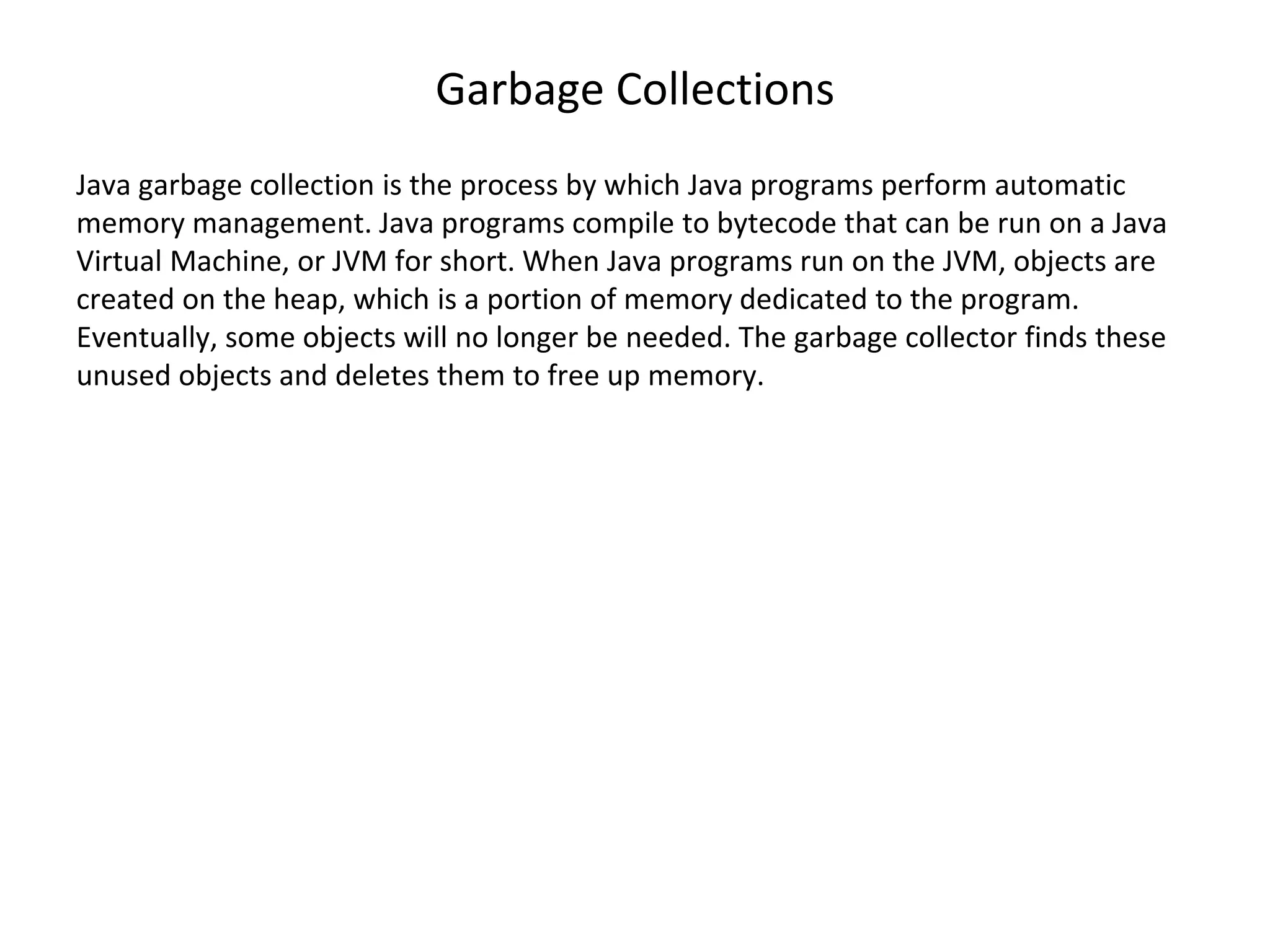 Garbage Collections Java garbage collection is the process by which Java programs perform automatic memory management. Java programs compile to bytecode that can be run on a Java Virtual Machine, or JVM for short. When Java programs run on the JVM, objects are created on the heap, which is a portion of memory dedicated to the program. Eventually, some objects will no longer be needed. The garbage collector finds these unused objects and deletes them to free up memory. 