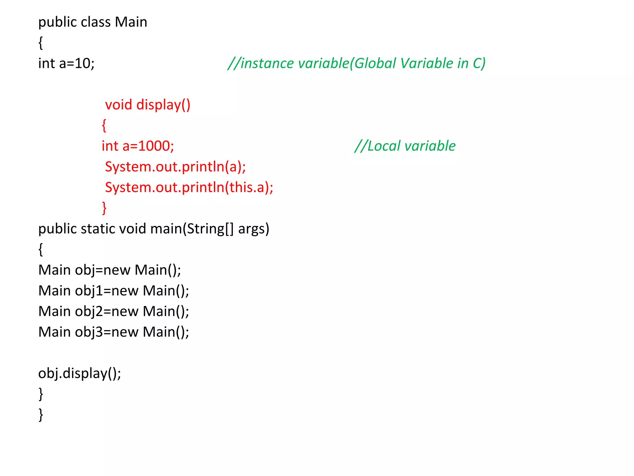 public class Main { int a=10; //instance variable(Global Variable in C) void display() { int a=1000; //Local variable System.out.println(a); System.out.println(this.a); } public static void main(String[] args) { Main obj=new Main(); Main obj1=new Main(); Main obj2=new Main(); Main obj3=new Main(); obj.display(); } } 