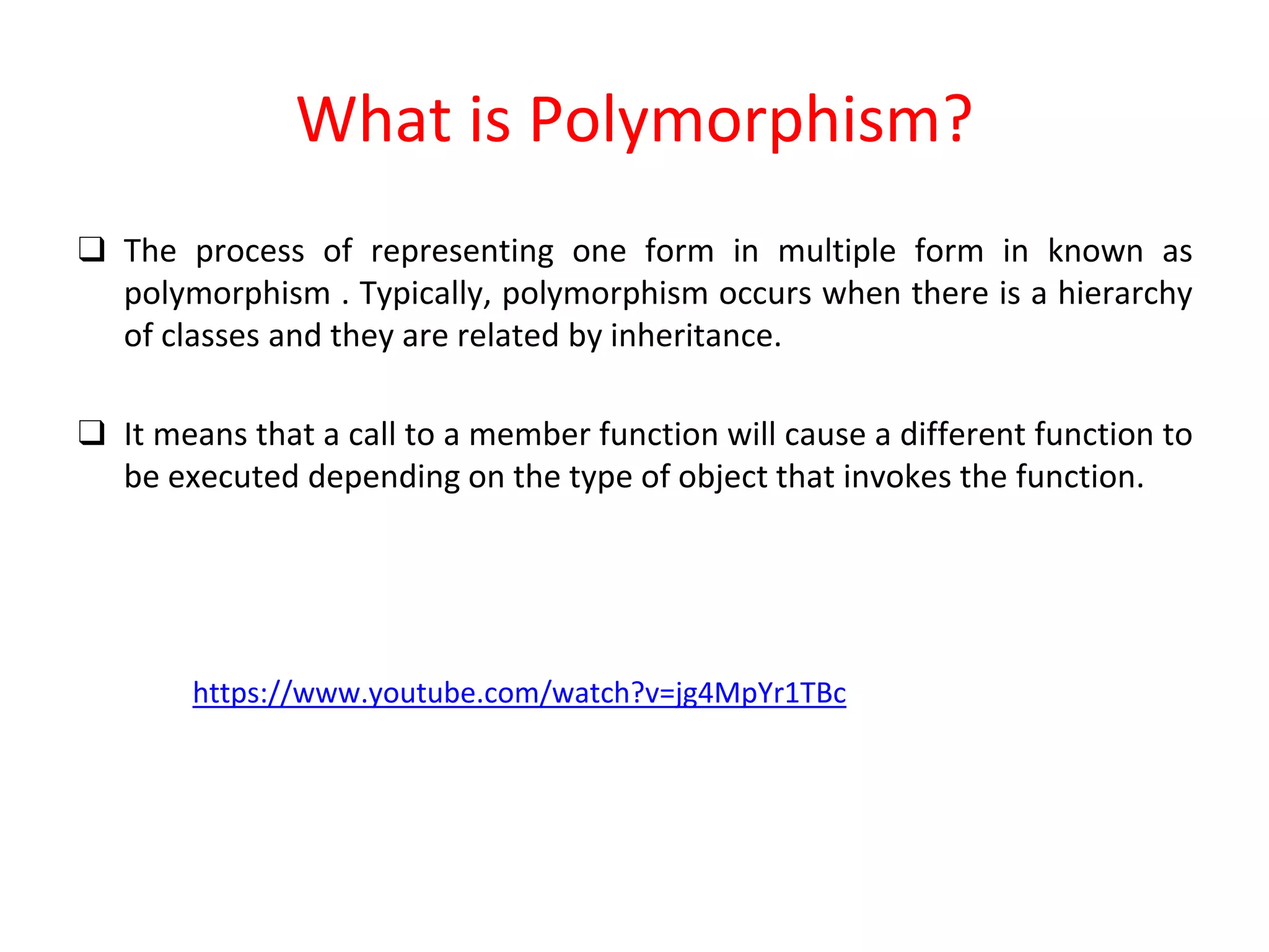 What is Polymorphism? ❑ The process of representing one form in multiple form in known as polymorphism . Typically, polymorphism occurs when there is a hierarchy of classes and they are related by inheritance. ❑ It means that a call to a member function will cause a different function to be executed depending on the type of object that invokes the function. https://www.youtube.com/watch?v=jg4MpYr1TBc 