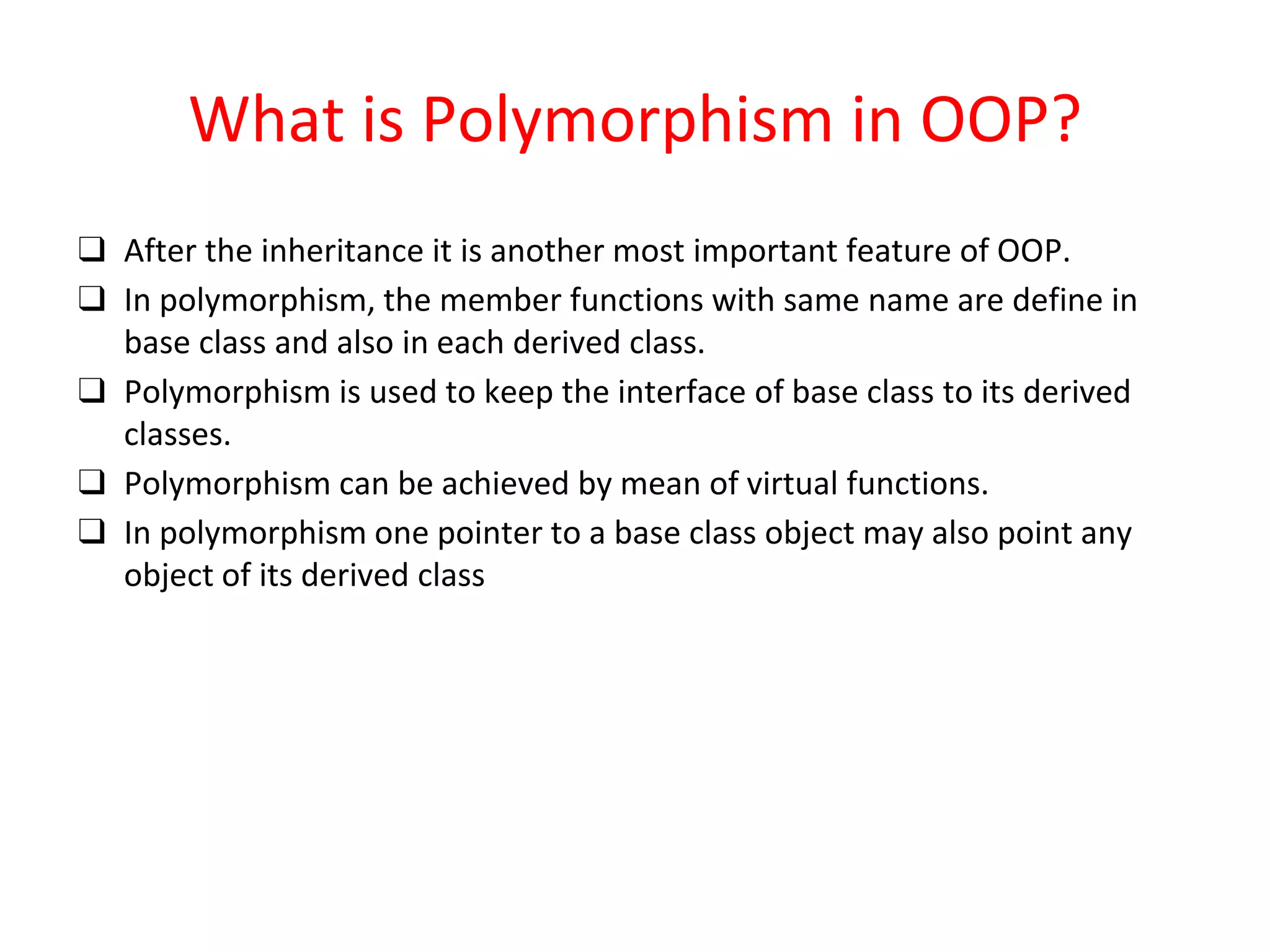 What is Polymorphism in OOP? ❑ After the inheritance it is another most important feature of OOP. ❑ In polymorphism, the member functions with same name are define in base class and also in each derived class. ❑ Polymorphism is used to keep the interface of base class to its derived classes. ❑ Polymorphism can be achieved by mean of virtual functions. ❑ In polymorphism one pointer to a base class object may also point any object of its derived class 