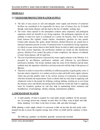 WATER SUPPLY AND TREATMENT ENGINEERING, 18CV46
EPCET, CIVIL DEPARTMENT Page 1
MODULE I
1.1 NEED FOR PROTECTED WATER SUPPLY
 The lack of easy access to safe and adequate water supply and absence of sanitation
facilities are considered to be responsible for heavy loss of human lives by ill health
through water-borne diseases and also lead to the loss of valuable working days.
 The water when exposed to the atmosphere contains many impurities and pathogenic
organisms which are harmful to any living organism. The pathogenic organisms do not
multiply in water but water is considered as a carrier for bacteria. Due to these water
borne diseases like typhoid, Asiatic cholera, Amoebiasis, glavdists etc may spread.
Certain other diseases like goiter, dental fluorosis, skeletal fluorosis are caused due to
chemical impurities present in water. If untreated water is consumed by living organisms,
it is likely to cause serious harm to their health. Hence in order to make water potable and
free from various impurities, the purification methods are found out like disinfection
process, filtration If we control the purity of water completely, the chances of outbreak
of water borne diseases will be much less.
 The soul of purification process of present day water supply schemes is the filtration. It is
preceded by pre-filtration purification methods and followed by post-filtration
purification methods. The former methods make the water fit for filtration and the latter
methods treat the impurities which have not been removed with the help of the process of
filtration.
 Therefore in order to ensure the availability of sufficient quantity of good quality water, it
becomes almost imperative in a modern society to plan and build water supply schemes
which may provide potable water to the various sections of community in accordance
with their demand and requirements. Such a scheme shall not only help in supplying safe
wholesome water to the people for drinking, cooking, bathing, washing etc so as to keep
the diseases away and thereby promoting better health but would also help in supplying
water for fountains, gardens etc and thus help in maintaining better sanitation and
beautification of surroundings, thereby reducing environmental pollution.
1.2 DEMAND OF WATER
 A small quantity of water is required by a man under normal conditions for his personal
use. An average person may consume no more than 5 to 8 litres a day in liquid and solid
foods, including 3 to 6 liters in the form of water, milk and other beverages.
While planning a water supply scheme it is necessary to find out not only the total yearly water
demand but also to assess the required average rates of flow (or draft) and the variations in these
rates.
The following quantities are therefore generally assessed and recorded
 