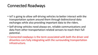 Connected Roadways
• IoT is going to allow self-driving vehicles to better interact with the
transportation system around them through bidirectional data
exchanges while also providing important data to the riders.
• Self driving vehicles need always-on, reliable communications and
data from other transportation-related sensors to reach their full
potential.
• Connected roadways is the term associated with both the driver and
driverless cars fully integrating with the surrounding transportation
infrastructure.
 