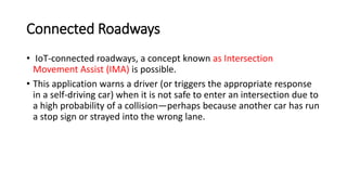 Connected Roadways
• IoT-connected roadways, a concept known as Intersection
Movement Assist (IMA) is possible.
• This application warns a driver (or triggers the appropriate response
in a self-driving car) when it is not safe to enter an intersection due to
a high probability of a collision—perhaps because another car has run
a stop sign or strayed into the wrong lane.
 