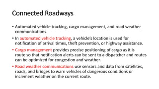 Connected Roadways
• Automated vehicle tracking, cargo management, and road weather
communications.
• In automated vehicle tracking, a vehicle’s location is used for
notification of arrival times, theft prevention, or highway assistance.
• Cargo management provides precise positioning of cargo as it is
route so that notification alerts can be sent to a dispatcher and routes
can be optimized for congestion and weather.
• Road weather communications use sensors and data from satellites,
roads, and bridges to warn vehicles of dangerous conditions or
inclement weather on the current route.
 