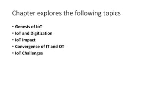 Chapter explores the following topics
• Genesis of IoT
• IoT and Digitization
• IoT Impact
• Convergence of IT and OT
• IoT Challenges
 