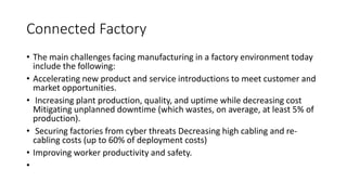 Connected Factory
• The main challenges facing manufacturing in a factory environment today
include the following:
• Accelerating new product and service introductions to meet customer and
market opportunities.
• Increasing plant production, quality, and uptime while decreasing cost
Mitigating unplanned downtime (which wastes, on average, at least 5% of
production).
• Securing factories from cyber threats Decreasing high cabling and re-
cabling costs (up to 60% of deployment costs)
• Improving worker productivity and safety.
•
 