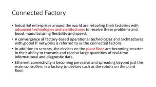 Connected Factory
• Industrial enterprises around the world are retooling their factories with
advanced technologies and architectures to resolve these problems and
boost manufacturing flexibility and speed.
• A convergence of factory-based operational technologies and architectures
with global IT networks is referred to as the connected factory.
• In addition to sensors, the devices on the plant floor are becoming smarter
in their ability to transmit and receive large quantities of real-time
informational and diagnostic data.
• Ethernet connectivity is becoming pervasive and spreading beyond just the
main controllers in a factory to devices such as the robots on the plant
floor.
 