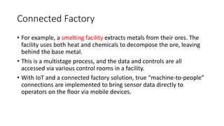 Connected Factory
• For example, a smelting facility extracts metals from their ores. The
facility uses both heat and chemicals to decompose the ore, leaving
behind the base metal.
• This is a multistage process, and the data and controls are all
accessed via various control rooms in a facility.
• With IoT and a connected factory solution, true “machine-to-people”
connections are implemented to bring sensor data directly to
operators on the floor via mobile devices.
 