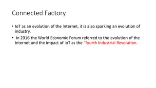 Connected Factory
• IoT as an evolution of the Internet, it is also sparking an evolution of
industry.
• In 2016 the World Economic Forum referred to the evolution of the
Internet and the impact of IoT as the “fourth Industrial Revolution.
 