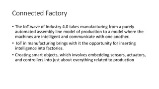 Connected Factory
• The IoT wave of Industry 4.0 takes manufacturing from a purely
automated assembly line model of production to a model where the
machines are intelligent and communicate with one another.
• IoT in manufacturing brings with it the opportunity for inserting
intelligence into factories.
• Creating smart objects, which involves embedding sensors, actuators,
and controllers into just about everything related to production
 