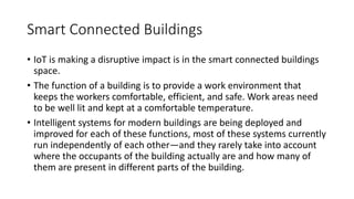 Smart Connected Buildings
• IoT is making a disruptive impact is in the smart connected buildings
space.
• The function of a building is to provide a work environment that
keeps the workers comfortable, efficient, and safe. Work areas need
to be well lit and kept at a comfortable temperature.
• Intelligent systems for modern buildings are being deployed and
improved for each of these functions, most of these systems currently
run independently of each other—and they rarely take into account
where the occupants of the building actually are and how many of
them are present in different parts of the building.
 