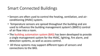 Smart Connected Buildings
• Sensors are often used to control the heating, ventilation, and air-
conditioning (HVAC) system.
• Temperature sensors are spread throughout the building and are
used to influence the building management system’s (BMS’s) control
of air flow into a room.
• The building automation system (BAS) has been developed to provide
a single management system for the HVAC, lighting, fire alarm, and
detection systems, as well as access control.
• All these systems may support different types of sensors and
connections to the BAS.
 