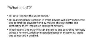 “What Is IoT?”
• IoT is to “connect the unconnected.”
• IoT is a technology transition in which devices will allow us to sense
and control the physical world by making objects smarter and
connecting them through an intelligent network.
• When objects and machines can be sensed and controlled remotely
across a network, a tighter integration between the physical world
and computers is enabled.
 