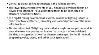 • Central to digital ceiling technology is the lighting system.
• The lower power requirements of LED fixtures allow them to run on
Power over Ethernet (PoE), permitting them to be connected to
standard network switches.
• In a digital ceiling environment, every luminaire or lighting fixture is
directly network-attached, providing control and power over the same
infrastructure.
• This transition to LED lighting means that a single converged network is
now able to encompasses luminaires that are part of consolidated
building management as well as elements managed by the IT network,
supporting voice, video, and other data applications.
 