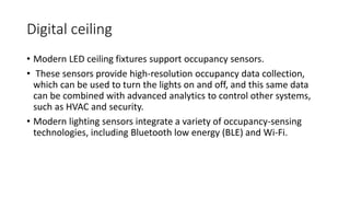 Digital ceiling
• Modern LED ceiling fixtures support occupancy sensors.
• These sensors provide high-resolution occupancy data collection,
which can be used to turn the lights on and off, and this same data
can be combined with advanced analytics to control other systems,
such as HVAC and security.
• Modern lighting sensors integrate a variety of occupancy-sensing
technologies, including Bluetooth low energy (BLE) and Wi-Fi.
 