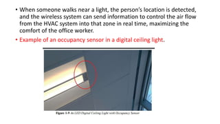 • When someone walks near a light, the person’s location is detected,
and the wireless system can send information to control the air flow
from the HVAC system into that zone in real time, maximizing the
comfort of the office worker.
• Example of an occupancy sensor in a digital ceiling light.
 