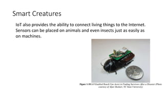 Smart Creatures
IoT also provides the ability to connect living things to the Internet.
Sensors can be placed on animals and even insects just as easily as
on machines.
 