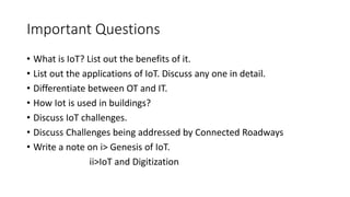 Important Questions
• What is IoT? List out the benefits of it.
• List out the applications of IoT. Discuss any one in detail.
• Differentiate between OT and IT.
• How Iot is used in buildings?
• Discuss IoT challenges.
• Discuss Challenges being addressed by Connected Roadways
• Write a note on i> Genesis of IoT.
ii>IoT and Digitization
 