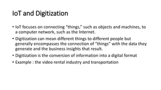 IoT and Digitization
• IoT focuses on connecting “things,” such as objects and machines, to
a computer network, such as the Internet.
• Digitization can mean different things to different people but
generally encompasses the connection of “things” with the data they
generate and the business insights that result.
• Digitization is the conversion of information into a digital format
• Example : the video rental industry and transportation
 