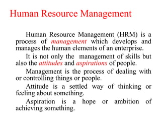 Human Resource Management
Human Resource Management (HRM) is a
process of management which develops and
manages the human elements of an enterprise.
It is not only the management of skills but
also the attitudes and aspirations of people.
Management is the process of dealing with
or controlling things or people.
Attitude is a settled way of thinking or
feeling about something.
Aspiration is a hope or ambition of
achieving something.
 